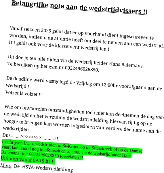Belangrijke nota aan de wedstrijdvissers !!  Vanaf seizoen 2025 geldt dat er op voorhand dient ingeschreven te worden, indien u de attentie heeft om deel te nemen aan een wedstrijd.Dit geldt ook voor de klassement wedstrijden !Dit doe je ten alle tijden via de wedstrijdleider Hans Balemans.Te bereiken op het gsm.nr.0032496028850. De deadline werd vastgelegd de Vrijdag om 12:00hr voorafgaand aan de wedstrijd !Volzet is volzet !!Wie om onvoorzien omstandigheden toch niet kan deelnemen de dag van de wedstijd en het verzuimd de wedstrijdleiding hiervan tijdig op de hoogte te brengen kan worden uitgesloten van verdere deelname aan de wedstrijden. Dus……..>>>>>>>>………..!!! Inschrijven i.v.m. wedstrijden in St-Kruis ,op de Stierskreek of op de Damse vaart kan  enkel nog telefonisch en of sms, via de wedstrijdleider Hans Balemans -tel: 0032496028850 toegelaten !! Uitloten vanaf 09:15 hr !!M.v.g. De  HSVA-Wedstrijdleidiing